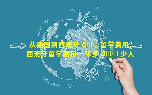 从德国到西班牙 🌿 留学费用,西班牙留学费用一年多 🐋 少人民币